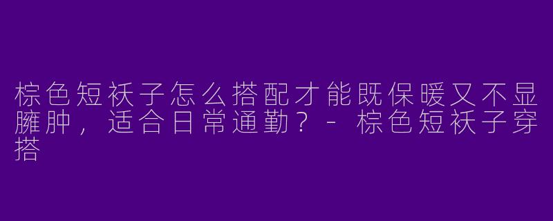 棕色短袄子怎么搭配才能既保暖又不显臃肿，适合日常通勤？-棕色短袄子穿搭