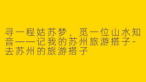 寻一程姑苏梦，觅一位山水知音——记我的苏州旅游搭子-去苏州的旅游搭子