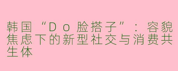 韩国“Do脸搭子”：容貌焦虑下的新型社交与消费共生体