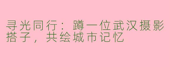 寻光同行:蹲一位武汉摄影搭子,共绘城市记忆