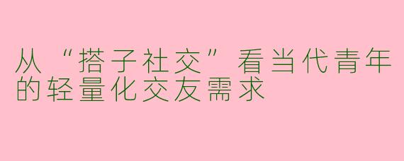从“搭子社交”看当代青年的轻量化交友需求