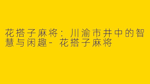 花搭子麻将：川渝市井中的智慧与闲趣-花搭子麻将