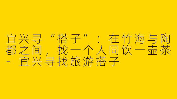 宜兴寻“搭子”：在竹海与陶都之间，找一个人同饮一壶茶-宜兴寻找旅游搭子