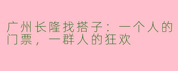 广州长隆找搭子：一个人的门票，一群人的狂欢