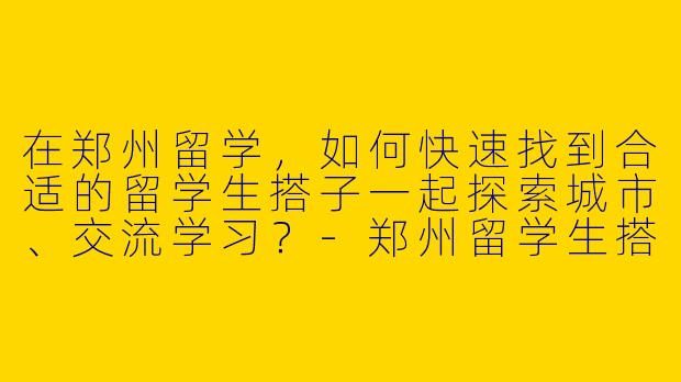 在郑州留学，如何快速找到合适的留学生搭子一起探索城市、交流学习？-郑州留学生搭子