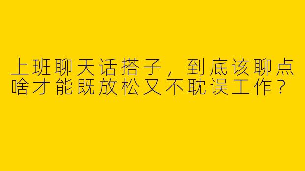 上班聊天话搭子，到底该聊点啥才能既放松又不耽误工作？