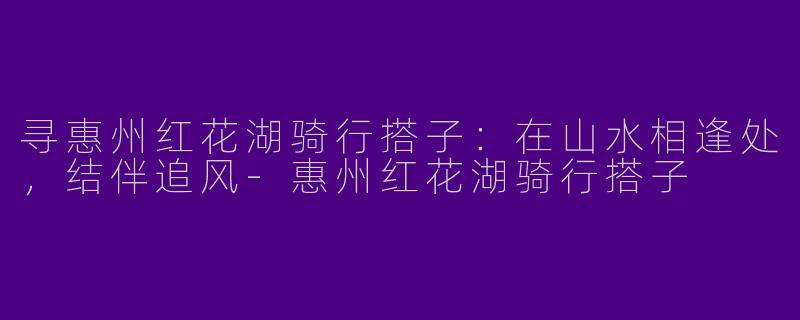 寻惠州红花湖骑行搭子:在山水相逢处,结伴追风-惠州红花湖骑行搭子