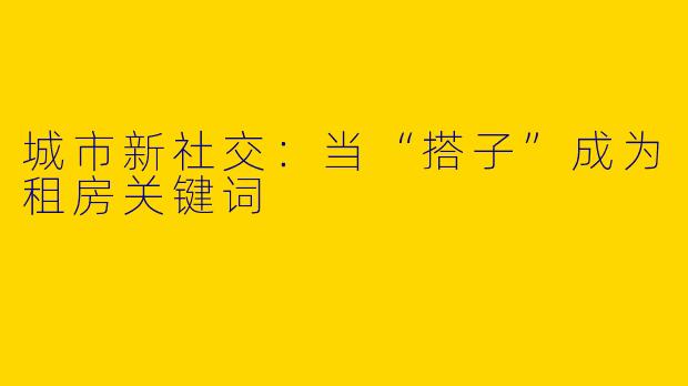城市新社交：当“搭子”成为租房关键词