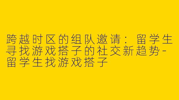 跨越时区的组队邀请：留学生寻找游戏搭子的社交新趋势-留学生找游戏搭子