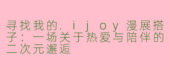 寻找我的.ijoy漫展搭子：一场关于热爱与陪伴的二次元邂逅