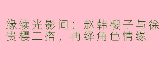 缘续光影间：赵韩樱子与徐贵樱二搭，再绎角色情缘