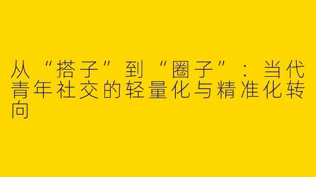 从“搭子”到“圈子”：当代青年社交的轻量化与精准化转向