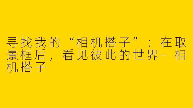 寻找我的“相机搭子”：在取景框后，看见彼此的世界-相机搭子