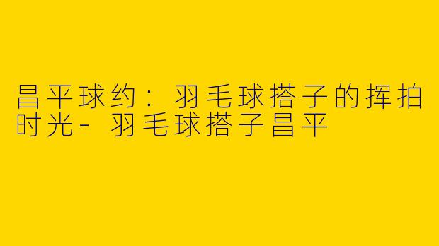 昌平球约:羽毛球搭子的挥拍时光-羽毛球搭子昌平