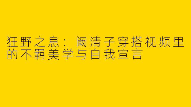 狂野之息：阚清子穿搭视频里的不羁美学与自我宣言