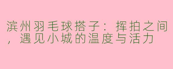 滨州羽毛球搭子：挥拍之间，遇见小城的温度与活力