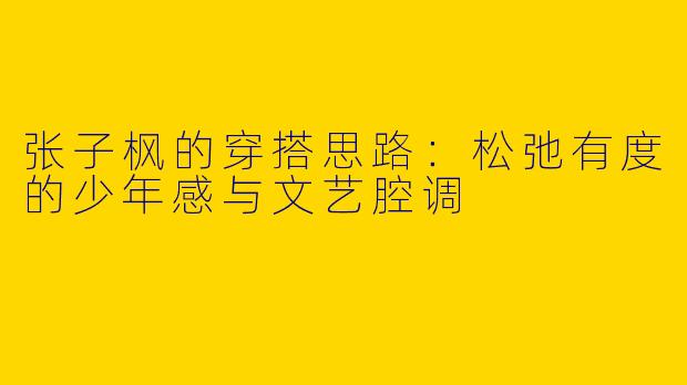 张子枫的穿搭思路：松弛有度的少年感与文艺腔调