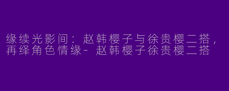缘续光影间：赵韩樱子与徐贵樱二搭，再绎角色情缘-赵韩樱子徐贵樱二搭