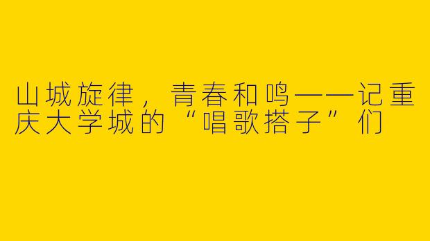 山城旋律，青春和鸣——记重庆大学城的“唱歌搭子”们