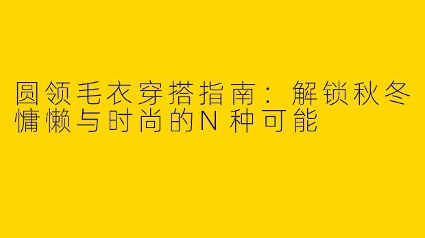 圆领毛衣穿搭指南:解锁秋冬慵懒与时尚的N种可能