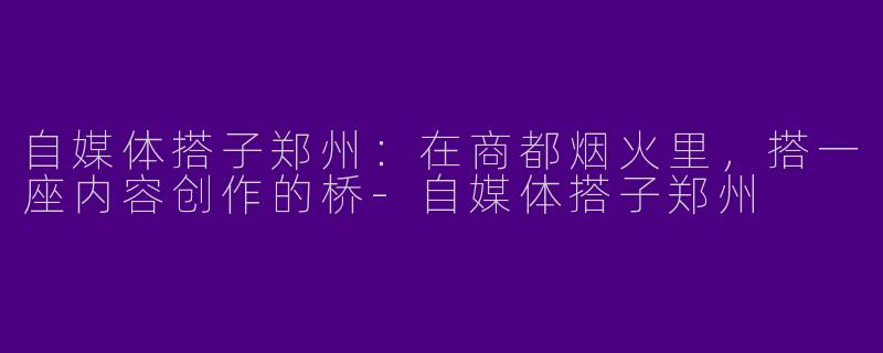 自媒体搭子郑州:在商都烟火里,搭一座内容创作的桥-自媒体搭子郑州