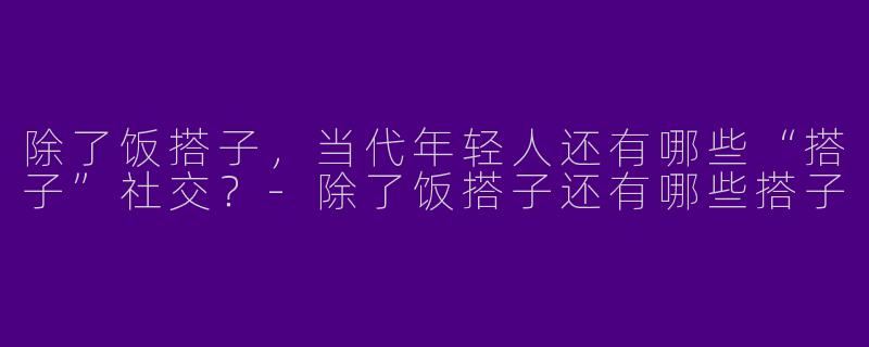 除了饭搭子,当代年轻人还有哪些“搭子”社交?-除了饭搭子还有哪些搭子