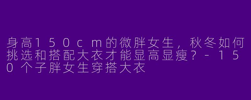 身高150cm的微胖女生,秋冬如何挑选和搭配大衣才能显高显瘦?-150个子胖女生穿搭大衣