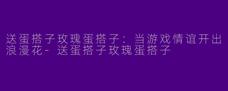 送蛋搭子玫瑰蛋搭子：当游戏情谊开出浪漫花-送蛋搭子玫瑰蛋搭子
