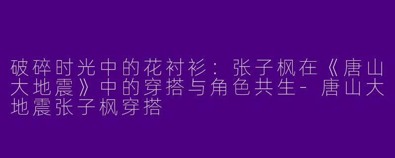 破碎时光中的花衬衫：张子枫在《唐山大地震》中的穿搭与角色共生-唐山大地震张子枫穿搭
