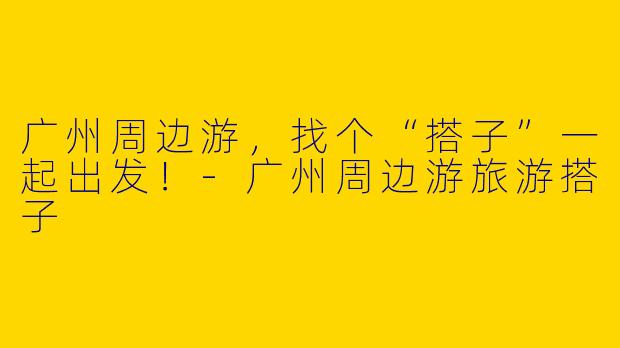 广州周边游，找个“搭子”一起出发！-广州周边游旅游搭子