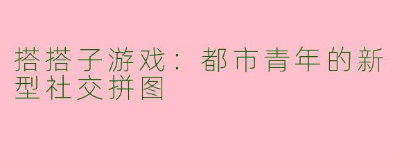 搭搭子游戏：都市青年的新型社交拼图