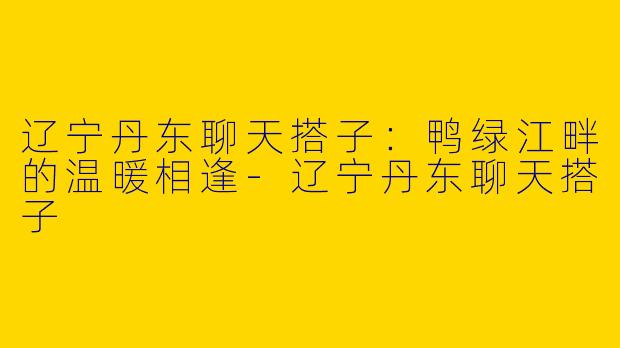 辽宁丹东聊天搭子:鸭绿江畔的温暖相逢-辽宁丹东聊天搭子