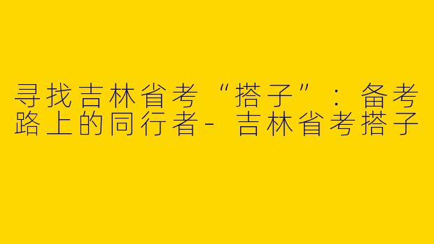 寻找吉林省考“搭子”：备考路上的同行者-吉林省考搭子