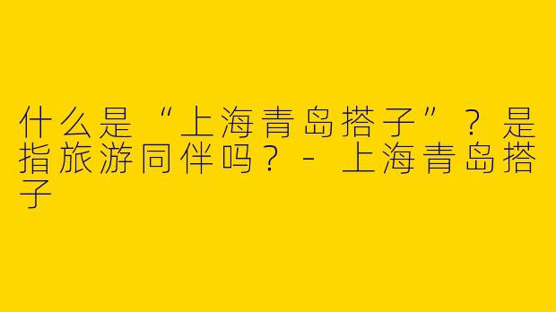 什么是“上海青岛搭子”？是指旅游同伴吗？-上海青岛搭子