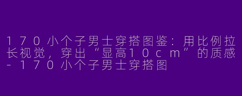 170小个子男士穿搭图鉴：用比例拉长视觉，穿出“显高10cm”的质感-170小个子男士穿搭图