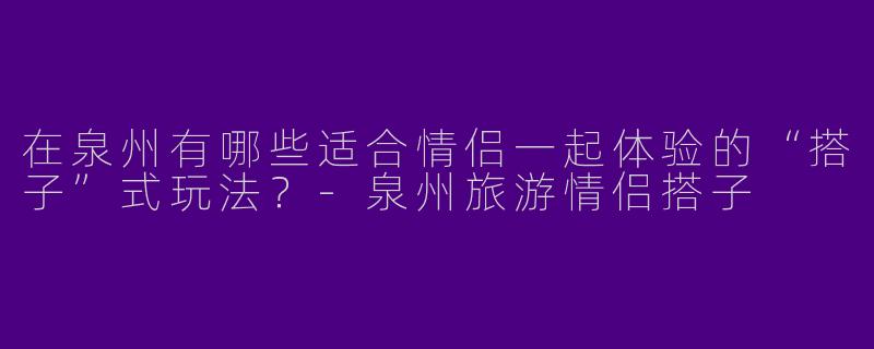 在泉州有哪些适合情侣一起体验的“搭子”式玩法？