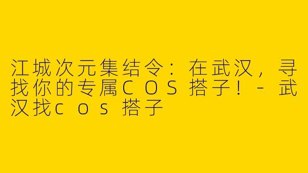 江城次元集结令：在武汉，寻找你的专属COS搭子！-武汉找cos搭子
