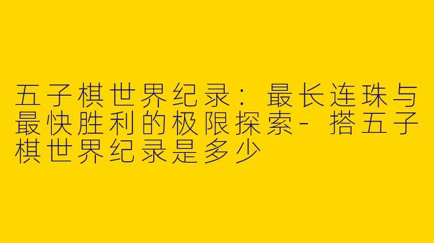 五子棋世界纪录：最长连珠与最快胜利的极限探索-搭五子棋世界纪录是多少