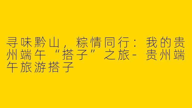 寻味黔山，粽情同行：我的贵州端午“搭子”之旅-贵州端午旅游搭子