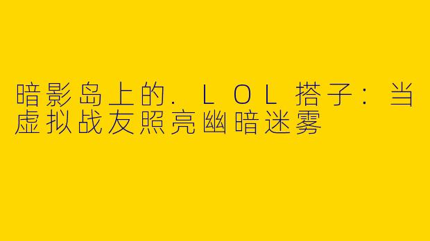 暗影岛上的.LOL搭子：当虚拟战友照亮幽暗迷雾