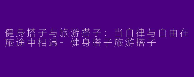 健身搭子与旅游搭子:当自律与自由在旅途中相遇-健身搭子旅游搭子