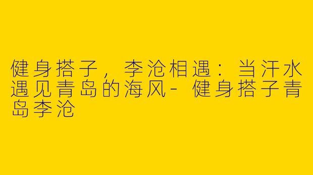 健身搭子，李沧相遇：当汗水遇见青岛的海风-健身搭子青岛李沧