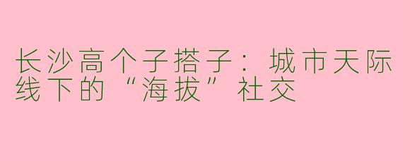 长沙高个子搭子：城市天际线下的“海拔”社交