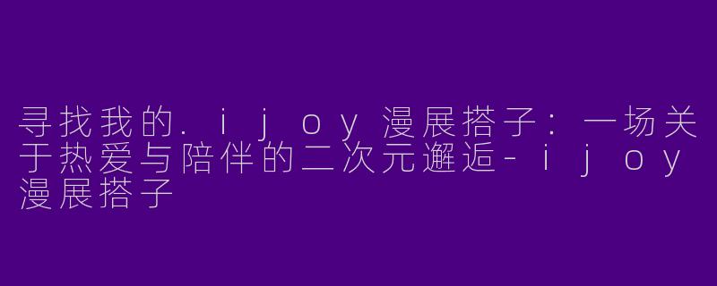 寻找我的.ijoy漫展搭子：一场关于热爱与陪伴的二次元邂逅-ijoy漫展搭子