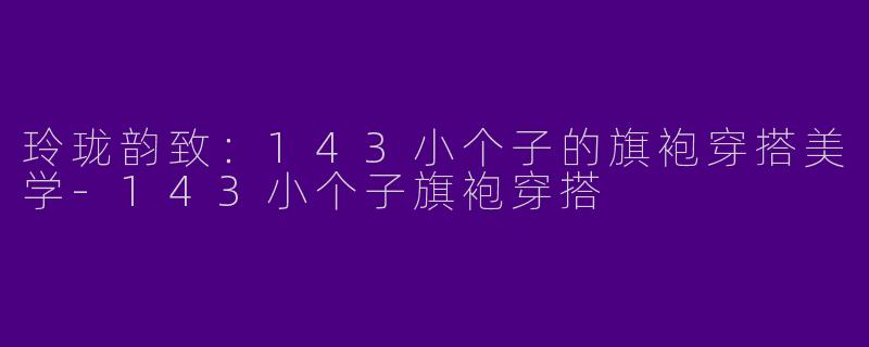玲珑韵致：143小个子的旗袍穿搭美学-143小个子旗袍穿搭