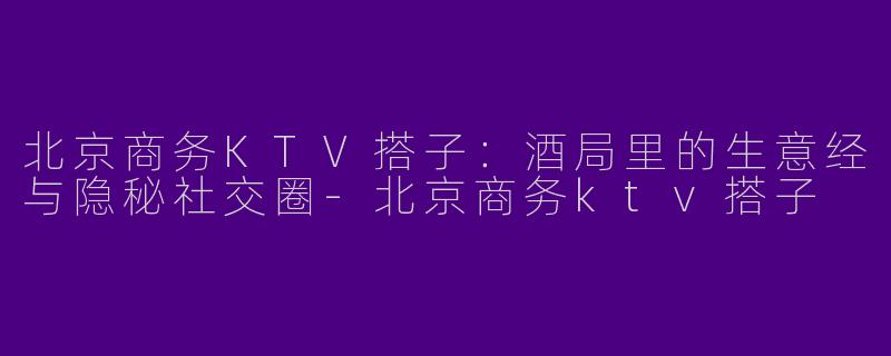 北京商务KTV搭子：酒局里的生意经与隐秘社交圈-北京商务ktv搭子