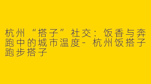杭州“搭子”社交：饭香与奔跑中的城市温度