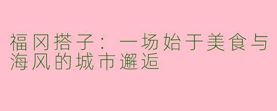 福冈搭子:一场始于美食与海风的城市邂逅