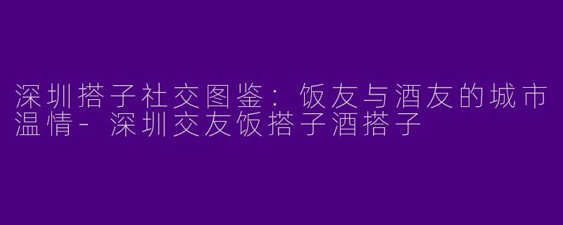 深圳搭子社交图鉴:饭友与酒友的城市温情-深圳交友饭搭子酒搭子