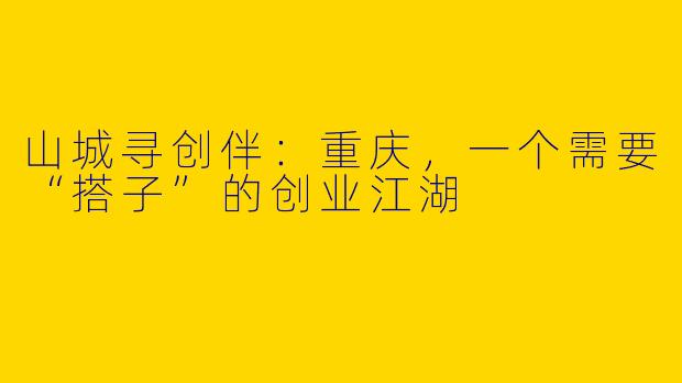 山城寻创伴：重庆，一个需要“搭子”的创业江湖